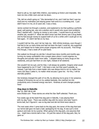 liked to call us, her eight little children, was looking so forlorn and miserable. She
took me into a little room and sat me down.

“Ok, tell me what’s going on.” She demanded of me, and I told her that I was too
tired and my motivation and staying power had come to a crumbling end. I just
didn’t have it in me, at 22 years old. I was a mess.

Janine worked me through a solution, and explained to me that quitting a perfectly
good, well paying job, was not a solution and it would only cause more problems
than I started with – having no money is not a joke. I would have to go and find
another job, wouldn’t I? What she didn’t know was that Jeremy was a drug dealer,
and he had enough money to support both of us for a while until I could get on my
feet again. If I didn’t fall flat on my face.

I couldn’t tell her this, and I let her help me. With infinite kindness, even though I
had lied to her so many times and had not been the best I could be, she supported
me, and helped me to make some proper progress with my accounts. First things
first though, I had a week off on paid leave.

She walked me through my job like I should have done months and months ago,
turning my messy workstation into a proper place where I could organise my
thoughts and actually make more sales. I stopped taking so many drugs on the
weekends, and just had them on one night, instead of all weekend.

She wouldn’t let me quit, and for that, I will always be grateful. Imagine what would
have happened to me if I had? I did need a rest, but that wasn’t possible, so
instead, I got help from a team leader who was always kind to me no matter how
many sick days I called in, no matter what excuses I gave her. For this, I will be
eternally grateful.

Her kindness changed the path of my life, by allowing me to grow in her presence.
Instead of throwing me out on my useless backside, she coached me into
productivity and a renewed energy was born. Kindness at work changes peoples
lives!

Dog days in Oakville
Mar 19, 2007 08:42 AM
www.thestar.com These stories are what the Star Staff collected. Thank you.

Two weeks ago at the leash-free dog park in Oakville, I was playing fetch
with my dog Tyson. There was another dog with his owner who took Tyson's
tennis ball, but I figured it was no big deal and did not think twice about it.

The next week when I came back to the dog park, the owner of the dog that took
our tennis ball gave me back a ball, apologizing for his dog. It was such a kind
gesture and took me by surprise. When going to the dog park, one assumes that
you might lose a tennis ball or two - it's just the nature of the dog park. But, he
gave us

    The Kindness Diet – written by Mari-Lyn Hudson 2006.© http://heartjam.com            22
 