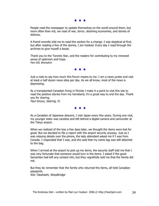 People read the newspaper to update themselves on the world around them, but
more often than not, we read of war, terror, declining economies, and stories of
distress.

A friend recently told me to read this section for a change. I was skeptical at first,
but after reading a few of the stories, I am hooked. Every day I read through the
archives to give myself a boost.

Thank you to the Toronto Star, and the readers for contributing to my renewed
sense of optimism and hope.
Pavi Gill, Brampton




Just a note to say how much this forum means to me. I am a news junkie and visit
at least a half dozen news sites per day. As we all know, most of the news is
depressing.

As a transplanted Canadian living in Florida I make it a point to visit this site to
read the positive stories from my homeland, it's a great way to end the day. Thank
you for sharing.
Paul Giroux, Sebring, FL



As a Canadian of Japanese descent, I visit Japan every few years. During one visit,
my younger sister was careless and left behind a digital camera and camcorder at
the Tokyo airport.

When we realized of the loss a few days later, we thought the items were lost for
good. But we decided to file a report with the airport security anyway. Just as I
was relaying details over the phone, the lady attendant asked me if I was from
Canada. I responded that I was, and she said that my name tag was still attached
to the bag.

When I arrived at the airport to pick up my items, the security staff told me that I
was very fortunate that someone would turn in the items. I asked if the good
Samaritan had left any contact info, but they regretfully told me that the family did
not.

But they do remember that the family who returned the items, all held Canadian
passports.
Kito Takahashi, Woodbridge




  The Kindness Diet – written by Mari-Lyn Hudson 2006.© http://heartjam.com              24
 