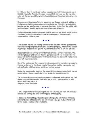 In 1981, my then 10-month-old nephew was diagnosed with leukemia and was in
SickKids Hospital in Toronto. He was a very sick little boy, and one day my sister
got a call that she should hurry to the hospital because things had taken a turn for
the worse.

My sister raced downstairs from her apartment and flagged a cab and, sobbing in
the back seat, told the cabbie where she needed to go. When they arrived at the
hospital and she was fumbling in her purse for money for the fare, the cabbie told
her to not worry about it and to just go and take care of her son.

I'm happy to report that my nephew is now 26 years old and a truly terrific person.
I'm always moved to tears when I think of the kindness of that cab driver.
Meg Crawford, Kitchener, Ont.



I was 5 years old and was visiting Toronto for the first time with my grandparents.
We were walking in Agincourt Park on a beautiful spring day, when all of a sudden
my grandpa dropped to the ground. My grandma asked me to run and get help.

It seemed like I was running forever before I ran into a Chinese restaurant. The
only thing I could tell them was that my grandpa was sick and needed help. The
restaurant staff immediately called for the ambulance and drove with me to where
I had left my grandparents.

One of the waiters said there was no time to waste, so they carried my grandpa to
their car and drove to the closest hospital themselves. Luckily, my grandpa had
only suffered a mild heat stroke and it was nothing serious.

During the very stressful situation, the owner of the restaurant stayed with me and
comforted me. It was a tough day for my family, but we got through it.

The kindness of the people from the restaurant really made an impact on me. I will
always be grateful to them for their help. And in turn, I make an effort to help
others when they ask for it.
Margaret Kipper, Huntsville



I am a single mother of two young girls and one Saturday, we were out doing our
errands and running late for a swimming pool birthday party.

I stopped at Walmart to purchase the girls bathing suits, put the kids in the car,
got in and drove off to spend my last $20 for gas. I put gas in, but when I went
for my purse, I realized what I had done.




 The Kindness Diet – written by Mari-Lyn Hudson 2006.© http://heartjam.com           25
 