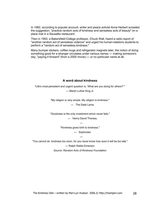 In 1982, according to popular account, writer and peace activist Anne Herbert scrawled
the suggestion, "practice random acts of kindness and senseless acts of beauty" on a
place mat in a Sausalito restaurant.
Then in 1993, a Bakersfield College professor, Chuck Wall, heard a radio report of
"another random act of senseless violence" and urged his human-relations students to
perform a "random act of senseless kindness."
Many bumper stickers, coffee mugs and refrigerator magnets later, the notion of doing
something good for a stranger circulates under various names — making someone's
day, "paying it forward" (from a 2000 movie) — or no particular name at all.




                            A word about kindness
   "Life's most persistent and urgent question is, 'What are you doing for others?' "
                               — Martin Luther King Jr.


                 "My religion is very simple. My religion is kindness."
                                   — The Dalai Lama


                 "Goodness is the only investment which never fails."
                                — Henry David Thoreau
                                            —
                          "Kindness gives birth to kindness."
                                      — Sophocles
                                            —
 "You cannot do kindness too soon, for you never know how soon it will be too late."
                              — Ralph Waldo Emerson
                    Source: Random Acts of Kindness Foundation




 The Kindness Diet – written by Mari-Lyn Hudson 2006.© http://heartjam.com              28
 