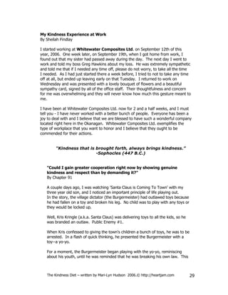 My Kindness Experience at Work
By Sheilah Findlay

I started working at Whitewater Composites Ltd. on September 12th of this
year, 2006. One week later, on September 19th, when I got home from work, I
found out that my sister had passed away during the day. The next day I went to
work and told my boss Greg Hawkins about my loss. He was extremely sympathetic
and told me that if I needed any time off, please do not worry, to take all the time
I needed. As I had just started there a week before, I tried to not to take any time
off at all, but ended up leaving early on that Tuesday. I returned to work on
Wednesday and was presented with a lovely bouquet of flowers and a beautiful
sympathy card, signed by all of the office staff. Their thoughtfulness and concern
for me was overwhelming and they will never know how much this gesture meant to
me.

I have been at Whitewater Composites Ltd. now for 2 and a half weeks, and I must
tell you - I have never worked with a better bunch of people. Everyone has been a
joy to deal with and I believe that we are blessed to have such a wonderful company
located right here in the Okanagan. Whitewater Composites Ltd. exemplifies the
type of workplace that you want to honor and I believe that they ought to be
commended for their actions.


        "Kindness that is brought forth, always brings kindness.”
                          -Sophocles (447 B.C.)


   "Could I gain greater cooperation right now by showing genuine
   kindness and respect than by demanding it?"
   By Chapter 91

   A couple days ago, I was watching 'Santa Claus is Coming To Town' with my
   three year old son, and I noticed an important principle of life playing out.
   In the story, the village dictator (the Burgermeister) had outlawed toys because
   he had fallen on a toy and broken his leg. No child was to play with any toys or
   they would be locked up.

   Well, Kris Kringle (a.k.a. Santa Claus) was delivering toys to all the kids, so he
   was branded an outlaw. Public Enemy #1.

   When Kris confessed to giving the town's children a bunch of toys, he was to be
   arrested. In a flash of quick thinking, he presented the Burgermeister with a
   toy--a yo-yo.

   For a moment, the Burgermeister began playing with the yo-yo, reminiscing
   about his youth, until he was reminded that he was breaking his own law. This



   The Kindness Diet – written by Mari-Lyn Hudson 2006.© http://heartjam.com            29
 