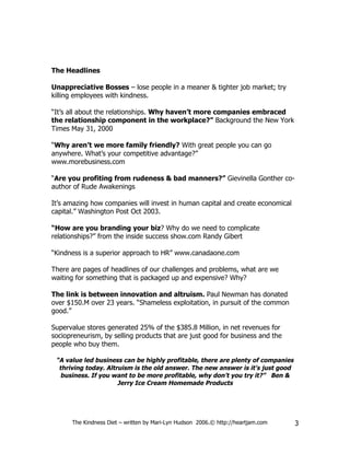 The Headlines

Unappreciative Bosses – lose people in a meaner & tighter job market; try
killing employees with kindness.

“It’s all about the relationships. Why haven’t more companies embraced
the relationship component in the workplace?” Background the New York
Times May 31, 2000

“Why aren’t we more family friendly? With great people you can go
anywhere. What’s your competitive advantage?”
www.morebusiness.com

“Are you profiting from rudeness & bad manners?” Gievinella Gonther co-
author of Rude Awakenings

It’s amazing how companies will invest in human capital and create economical
capital.” Washington Post Oct 2003.

“How are you branding your biz? Why do we need to complicate
relationships?” from the inside success show.com Randy Gibert

“Kindness is a superior approach to HR” www.canadaone.com

There are pages of headlines of our challenges and problems, what are we
waiting for something that is packaged up and expensive? Why?

The link is between innovation and altruism. Paul Newman has donated
over $150.M over 23 years. “Shameless exploitation, in pursuit of the common
good.”

Supervalue stores generated 25% of the $385.8 Million, in net revenues for
sociopreneurism, by selling products that are just good for business and the
people who buy them.

 “A value led business can be highly profitable, there are plenty of companies
  thriving today. Altruism is the old answer. The new answer is it’s just good
   business. If you want to be more profitable, why don’t you try it?” Ben &
                      Jerry Ice Cream Homemade Products




      The Kindness Diet – written by Mari-Lyn Hudson 2006.© http://heartjam.com   3
 
