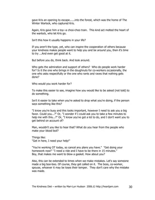 gave Kris an opening to escape......into the forest, which was the home of The
Winter Warlock, who captured Kris.

Again, Kris gave him a toy--a choo-choo train. This kind act melted the heart of
the warlock, who let Kris go.

Isn't this how it usually happens in your life?

If you aren't the type, yet, who can inspire the cooperation of others because
your kindness makes people want to help you and be around you, then it's time
to try ...And even get good at it.

But before you do, think back. And look around.

Who gets the admiration and support of others? Who do people work harder
for? Is it the one who brings in the doughnuts for co-workers occasionally, the
one who asks respectfully or the one who rants and raves that nothing gets
done?

Who would you work harder for?

To make this easier to see, imagine how you would like to be asked (not told) to
do something.

Isn't it easier to take when you're asked to drop what you're doing, if the person
says something like this?

"I know you're busy and this looks important, however I need to ask you a big
favor. Could you...?" Or, "I wonder if I could ask you to take a few minutes to
help me with this...?" Or, "I know you've got a lot to do, and I don't want you to
get behind on account of?

Man, wouldn't you like to hear that? What do you hear from the people who
make your blood boil?

Things like:
"Get in here, I need your help!"

"You're working OT today, so cancel any plans you have." "Get doing your
homework now!" "I need a ride and I have to be there in 15 minutes."
Boy, that makes me want to blow a gasket. How about you?

Also, this can be extended to times when we make mistakes. Let's say someone
made a big boo-boo. Of course, they get called on it. The boss, co-worker,
spouse, whoever it may be loses their temper. They don't care why the mistake
was made.




The Kindness Diet – written by Mari-Lyn Hudson 2006.© http://heartjam.com          30
 