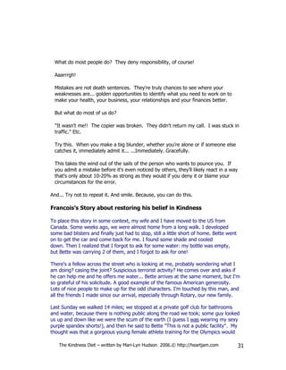 What do most people do? They deny responsibility, of course!

  Aaarrrgh!

  Mistakes are not death sentences. They're truly chances to see where your
  weaknesses are... golden opportunities to identify what you need to work on to
  make your health, your business, your relationships and your finances better.

  But what do most of us do?

  "It wasn't me!! The copier was broken. They didn't return my call. I was stuck in
  traffic." Etc.

  Try this. When you make a big blunder, whether you're alone or if someone else
  catches it, immediately admit it... ...Immediately. Gracefully.

  This takes the wind out of the sails of the person who wants to pounce you. If
  you admit a mistake before it's even noticed by others, they'll likely react in a way
  that's only about 10-20% as strong as they would if you deny it or blame your
  circumstances for the error.

And... Try not to repeat it. And smile. Because, you can do this.

Francois’s Story about restoring his belief in Kindness

To place this story in some context, my wife and I have moved to the US from
Canada. Some weeks ago, we were almost home from a long walk. I developed
some bad blisters and finally just had to stop, still a little short of home. Bette went
on to get the car and come back for me. I found some shade and cooled
down. Then I realized that I forgot to ask for some water: my bottle was empty,
but Bette was carrying 2 of them, and I forgot to ask for one!

There's a fellow across the street who is looking at me, probably wondering what I
am doing? casing the joint? Suspicious terrorist activity? He comes over and asks if
he can help me and he offers me water... Bette arrives at the same moment, but I'm
so grateful of his solicitude. A good example of the famous American generosity.
Lots of nice people to make up for the odd characters. I'm touched by this man, and
all the friends I made since our arrival, especially through Rotary, our new family.

Last Sunday we walked 14 miles; we stopped at a private golf club for bathrooms
and water, because there is nothing public along the road we took; some guy looked
us up and down like we were the scum of the earth (I guess I was wearing my sexy
purple spandex shorts!), and then he said to Bette "This is not a public facility". My
thought was that a gorgeous young female athlete training for the Olympics would

    The Kindness Diet – written by Mari-Lyn Hudson 2006.© http://heartjam.com              31
 
