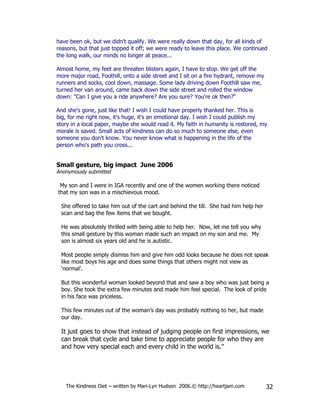 have been ok, but we didn't qualify. We were really down that day, for all kinds of
reasons, but that just topped it off; we were ready to leave this place. We continued
the long walk, our minds no longer at peace...

Almost home, my feet are threaten blisters again, I have to stop. We get off the
more major road, Foothill, onto a side street and I sit on a fire hydrant, remove my
runners and socks, cool down, massage. Some lady driving down Foothill saw me,
turned her van around, came back down the side street and rolled the window
down: "Can I give you a ride anywhere? Are you sure? You're ok then?"

And she's gone, just like that! I wish I could have properly thanked her. This is
big, for me right now, it's huge, it's an emotional day. I wish I could publish my
story in a local paper, maybe she would read it. My faith in humanity is restored, my
morale is saved. Small acts of kindness can do so much to someone else, even
someone you don't know. You never know what is happening in the life of the
person who's path you cross...


Small gesture, big impact June 2006
Anonymously submitted

 My son and I were in IGA recently and one of the women working there noticed
that my son was in a mischievous mood.

 She offered to take him out of the cart and behind the till. She had him help her
 scan and bag the few items that we bought.

 He was absolutely thrilled with being able to help her. Now, let me tell you why
 this small gesture by this woman made such an impact on my son and me. My
 son is almost six years old and he is autistic.

 Most people simply dismiss him and give him odd looks because he does not speak
 like most boys his age and does some things that others might not view as
 ‘normal’.

 But this wonderful woman looked beyond that and saw a boy who was just being a
 boy. She took the extra few minutes and made him feel special. The look of pride
 in his face was priceless.

 This few minutes out of the woman’s day was probably nothing to her, but made
 our day.

 It just goes to show that instead of judging people on first impressions, we
 can break that cycle and take time to appreciate people for who they are
 and how very special each and every child in the world is.”




   The Kindness Diet – written by Mari-Lyn Hudson 2006.© http://heartjam.com           32
 