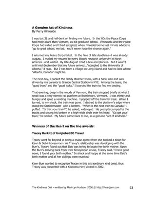 A Genuine Act of Kindness
By Perry Kinkaide

I was but 21 and hell-bent on finding my future. In the '60s the Peace Corps
had more allure than Vietnam, as did graduate school. Venezuela and the Peace
Corps had called and I had accepted, when I heeded some last minute advice to
"go to grad school, my lad. You'll never have the chance again."

I returned my Peace Corps ticket. In the face of late deadlines--it was already
August, I mailed my resume to every bloody research university in North
America...and waited. By late August I had a few acceptances. But it wasn't
until mid-September that my future arrived..."Accepted to the University of
Alberta," it read. But I was from a village on Long Island and had no idea where
"Alberta, Canada" might be.

The next day, I packed the family steamer trunk, with a bank loan and was
driven by my parents to Grande Central Station in NYC. Among the tears, the
"good byes" and the "good lucks," I boarded the train to find my destiny.

That evening, deep in the woods of Vermont, the train stopped briefly at what I
recall was a very narrow rail platform at Brattleboro, Vermont. I was thirsty and
hungry and spied a vending machine. I popped off the train for treat. When I
turned, to my shock, the train was gone. I dashed to the platform's edge where
stood the Stationmaster with a lantern. "When is the next train to Canada," I
puffed. "Is that your train?”, he asked, wide-eyed. He promptly jumped to the
tracks and swung his lantern in a high-wide circle over his head. "Go get your
train," he smiled. My future came back to me, as a genuine "act of kindness."


Winners of the Heart on the line awards:

Tracey Burkitt of UniglobeGEO Travel

Tracey went far beyond in being a cruise agent when she booked a ticket for
Kenn & Deb’s honeymoon. As Tracey’s relationship was developing with the
Burr’s, Tracey found out that Deb was trying to locate her birth mother. Upon
the Burr’s arriving back from their honeymoon cruise, Tracey said, “I have good
news, I found your birth mother.” In shock and happy at the same time Deb’s
birth mother and all her siblings were reunited.

Kenn Burr wanted to recognize Tracey in this extraordinary kind deed, thus
Tracey was presented with a Kindness Hero award in 2002.




The Kindness Diet – written by Mari-Lyn Hudson 2006.© http://heartjam.com         33
 
