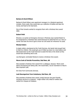 Barbara & David Wilson

Barbara & David Wilson were apartment managers in a Westend apartment
complex. Every week, they would take up a collection of bottles and take the
money and food to the food bank.

One of their tenants wanted to recognize them with a Kindness Hero award
2002.

Robert Petit

Rhonda a co-worker at Emergency Services in Montreal, Que wanted Robert to
be recognized for a Kindness Hero award because he welcomed her as a new co-
worker and took the time to get to know her and assist her whenever he could.

Wendy Enders

A single mother volunteered at the Youth Services, she barely had enough food
to feed her children. She would get up at 5:00am go down to a local bakery and
take bread down to the Youth Services to assist the kids on the street so they
would have something else to eat.

Lisa Storrgard, nominated Wendy to receive a Kindness Hero award.

Marne Junk of Suicide Prevention, Red Deer, AB

Was awarded a Kindness Hero award from a colleague, because Marne went
above and beyond just taking calls. She would listen, recruit volunteers to help to
take important calls.

Ann Dow from Community Services.

Leah Baumgartner from Instaloans, Red Deer, AB

Was awarded a Kindness Hero award, simply because she gave friendly,
courteous service to a customer - single mother who relied on welfare and
cashed her cheques at Instaloan.




The Kindness Diet – written by Mari-Lyn Hudson 2006.© http://heartjam.com        34
 