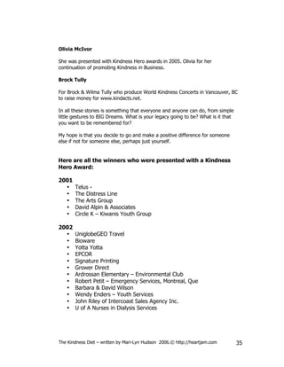 Olivia McIvor

She was presented with Kindness Hero awards in 2005. Olivia for her
continuation of promoting Kindness in Business.

Brock Tully

For Brock & Wilma Tully who produce World Kindness Concerts in Vancouver, BC
to raise money for www.kindacts.net.

In all these stories is something that everyone and anyone can do, from simple
little gestures to BIG Dreams. What is your legacy going to be? What is it that
you want to be remembered for?

My hope is that you decide to go and make a positive difference for someone
else if not for someone else, perhaps just yourself.


Here are all the winners who were presented with a Kindness
Hero Award:

2001
  •    Telus -
  •    The Distress Line
  •    The Arts Group
  •    David Alpin & Associates
  •    Circle K – Kiwanis Youth Group

2002
  •    UniglobeGEO Travel
  •    Bioware
  •    Yotta Yotta
  •    EPCOR
  •    Signature Printing
  •    Grower Direct
  •    Ardrossan Elementary – Environmental Club
  •    Robert Petit – Emergency Services, Montreal, Que
  •    Barbara & David Wilson
  •    Wendy Enders – Youth Services
  •    John Riley of Intercoast Sales Agency Inc.
  •    U of A Nurses in Dialysis Services




The Kindness Diet – written by Mari-Lyn Hudson 2006.© http://heartjam.com         35
 