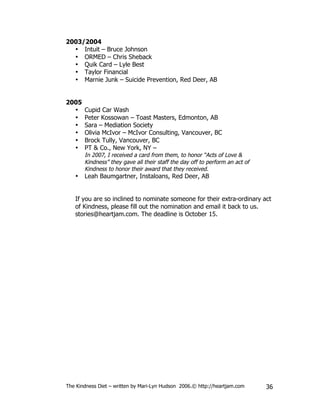 2003/2004
  • Intuit – Bruce Johnson
  • ORMED – Chris Sheback
  • Quik Card – Lyle Best
  • Taylor Financial
  • Marnie Junk – Suicide Prevention, Red Deer, AB


2005
  •    Cupid Car Wash
  •    Peter Kossowan – Toast Masters, Edmonton, AB
  •    Sara – Mediation Society
  •    Olivia McIvor – McIvor Consulting, Vancouver, BC
  •    Brock Tully, Vancouver, BC
  •    PT & Co., New York, NY –
       In 2007, I received a card from them, to honor “Acts of Love &
       Kindness” they gave all their staff the day off to perform an act of
       Kindness to honor their award that they received.
   •   Leah Baumgartner, Instaloans, Red Deer, AB


   If you are so inclined to nominate someone for their extra-ordinary act
   of Kindness, please fill out the nomination and email it back to us.
   stories@heartjam.com. The deadline is October 15.




The Kindness Diet – written by Mari-Lyn Hudson 2006.© http://heartjam.com     36
 