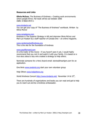 Resources and Links

Olivia McIvor, The Business of Kindness – Creating work environments
where people thrive. Her book will be out October 2006
ISBN: 0-9682149-9-1

www.kindacts.net
You can get your copy of “The Business of Kindness” workbook. Written by
Olivia McIvor

www.canadaone.com
Kindness is The Superior Strategy in HR and interview Olivia McIvor and
Mari-Lyn Hudson by a staff reporter of Canada One – an online magazine.

www.randomactsofkindness.org
This is the site for the foundation of kindness

www.payitforward.com
It is the trailer of the movie – if you haven’t seen it yet, I would highly
recommend that you rent it and watch it with your family. It is based on a
true story about a boy who created a strategy to help others.

Nominate someone for a Hero Award email: stories@heartjam.com for an
application.

One Brick www.onebrick.org start your own volunteer group

Help Others www.helpothers.org

World Kindness Concert http://www.kindacts.net/ November 14 & 15th,

There are hundreds of organizations and books you can read and get to help
you to reach out and be a kindness ambassador.




   The Kindness Diet – written by Mari-Lyn Hudson 2006.© http://heartjam.com   38
 