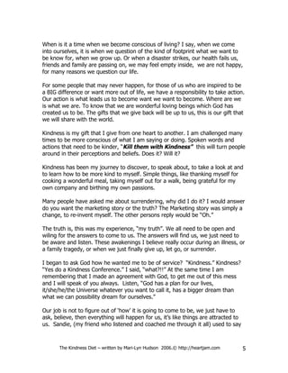When is it a time when we become conscious of living? I say, when we come
into ourselves, it is when we question of the kind of footprint what we want to
be know for, when we grow up. Or when a disaster strikes, our health fails us,
friends and family are passing on, we may feel empty inside, we are not happy,
for many reasons we question our life.

For some people that may never happen, for those of us who are inspired to be
a BIG difference or want more out of life, we have a responsibility to take action.
Our action is what leads us to become want we want to become. Where are we
is what we are. To know that we are wonderful loving beings which God has
created us to be. The gifts that we give back will be up to us, this is our gift that
we will share with the world.

Kindness is my gift that I give from one heart to another. I am challenged many
times to be more conscious of what I am saying or doing. Spoken words and
actions that need to be kinder, “Kill them with Kindness” this will turn people
around in their perceptions and beliefs. Does it? Will it?

Kindness has been my journey to discover, to speak about, to take a look at and
to learn how to be more kind to myself. Simple things, like thanking myself for
cooking a wonderful meal, taking myself out for a walk, being grateful for my
own company and birthing my own passions.

Many people have asked me about surrendering, why did I do it? I would answer
do you want the marketing story or the truth? The Marketing story was simply a
change, to re-invent myself. The other persons reply would be “Oh.”

The truth is, this was my experience, “my truth”. We all need to be open and
wiling for the answers to come to us. The answers will find us, we just need to
be aware and listen. These awakenings I believe really occur during an illness, or
a family tragedy, or when we just finally give up, let go, or surrender.

I began to ask God how he wanted me to be of service? “Kindness.” Kindness?
“Yes do a Kindness Conference.” I said, “what?!!” At the same time I am
remembering that I made an agreement with God, to get me out of this mess
and I will speak of you always. Listen, “God has a plan for our lives,
it/she/he/the Universe whatever you want to call it, has a bigger dream than
what we can possibility dream for ourselves.”

Our job is not to figure out of ‘how’ it is going to come to be, we just have to
ask, believe, then everything will happen for us, it’s like things are attracted to
us. Sandie, (my friend who listened and coached me through it all) used to say



       The Kindness Diet – written by Mari-Lyn Hudson 2006.© http://heartjam.com      5
 