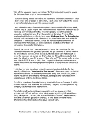 “Get off the ways and means committee.” Or “Quit going to the curb to recycle
the things we have let go of by surrendering it.”

I started in asking people for help to put together a Kindness Conference – since
I didn’t know a lot of people in Edmonton, I just asked that God put the people
in front of me to help me pull this conference off.

I also connected with a few Gals who started a Random Acts of Kindness week,
(Colleen Ring & Debbie Riopel, who formed kindness week from a random act of
violence) they introduced me to a few more people, one of my greatest
supporters and sponsor was Brian Sherrington of Signature Printing. After
hearing about kindness on Oprah, he created Kindness Diary for Friendships.
He gave us some to sell at the conference, since our conference was aimed for
companies – workplace wellness. Since, we were doing the conference on
Kindness in the Workplace, we collaborated and created another book for
workplaces. Kindness for Workplaces.

From all the people that I met and wanted to be on the committee for this
Kindness Conference we gathered speakers, we got sponsors to pay for most of
the products and services. Even though our tickets sales were not enough to
cover the expenses we carried on. Brian asked me if I had the energy to do it
again the following year. My answer – “Sure why not?” We carried on for another
year 2001 & 2002. It was in 2001, that I began the Heart on the Line Awards.
People could nominate other people or workplaces or companies for the various
awards.

I rekindled my love for art and began to produce hearts out of clay for the
awards, calling them “Heart on the line Awards” there were many hero’s that
were nominated and still are being nominated, every year. Since 2001, over 33
awards have been presented to individuals, colleagues and workplaces from
across Canada and into the United States.

Out of this experience I decided to carry on with Kindness in Business. It still is
so much needed. The headlines are still there, I began a business plan and my
company was formed under Heart@Work.

The challenges I had in getting companies to embrace kindness in their
workplaces is difficult, as I ran into a lot of people who thought I was either a
flake, a Pollyanna, or some other wonderful choice of names. People seem to
think that the simple gesture of kindness, or kind deeds wouldn’t make a
difference in how their relationships could work at work.




       The Kindness Diet – written by Mari-Lyn Hudson 2006.© http://heartjam.com      6
 