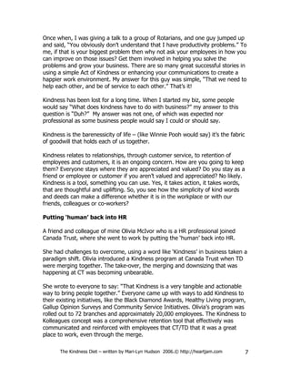Once when, I was giving a talk to a group of Rotarians, and one guy jumped up
and said, “You obviously don’t understand that I have productivity problems.” To
me, if that is your biggest problem then why not ask your employees in how you
can improve on those issues? Get them involved in helping you solve the
problems and grow your business. There are so many great successful stories in
using a simple Act of Kindness or enhancing your communications to create a
happier work environment. My answer for this guy was simple, “That we need to
help each other, and be of service to each other.” That’s it!

Kindness has been lost for a long time. When I started my biz, some people
would say “What does kindness have to do with business?” my answer to this
question is “Duh?” My answer was not one, of which was expected nor
professional as some business people would say I could or should say.

Kindness is the barenessicity of life – (like Winnie Pooh would say) it’s the fabric
of goodwill that holds each of us together.

Kindness relates to relationships, through customer service, to retention of
employees and customers, it is an ongoing concern. How are you going to keep
them? Everyone stays where they are appreciated and valued? Do you stay as a
friend or employee or customer if you aren’t valued and appreciated? No likely.
Kindness is a tool, something you can use. Yes, it takes action, it takes words,
that are thoughtful and uplifting. So, you see how the simplicity of kind words
and deeds can make a difference whether it is in the workplace or with our
friends, colleagues or co-workers?

Putting ‘human’ back into HR

A friend and colleague of mine Olivia McIvor who is a HR professional joined
Canada Trust, where she went to work by putting the ‘human’ back into HR.

She had challenges to overcome, using a word like ‘Kindness’ in business taken a
paradigm shift. Olivia introduced a Kindness program at Canada Trust when TD
were merging together. The take-over, the merging and downsizing that was
happening at CT was becoming unbearable.

She wrote to everyone to say: “That Kindness is a very tangible and actionable
way to bring people together.” Everyone came up with ways to add Kindness to
their existing initiatives, like the Black Diamond Awards, Healthy Living program,
Gallup Opinion Surveys and Community Service Initiatives. Olivia’s program was
rolled out to 72 branches and approximately 20,000 employees. The Kindness to
Kolleagues concept was a comprehensive retention tool that effectively was
communicated and reinforced with employees that CT/TD that it was a great
place to work, even through the merge.

       The Kindness Diet – written by Mari-Lyn Hudson 2006.© http://heartjam.com       7
 