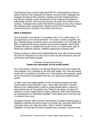 The Benjamin Group a Silicon Valley based PR Firm, demonstrates its value by
taking a stand on how employees are treated, not only by their colleagues and
managers but also by their customers, suppliers and other business partners.
One day the company a client was abusive to their employee and dropped a
million-dollar account, at the time this account was worth 20% of their annual
business. Employees were startled that the firm would go so far as the, however
the employees were energized too. Inspired by their PR Firms actions they
worked extra hard in bringing in new clients, they all won.

What is Kindness?

Can we describe it as a person? It is actually a verb – it is a ‘call to action’. To
give generously, as we are all connected – it’s circular, it sticks us together, like
glue. Kindness shares an intrinsic value in our communities; it is what keeps the
fabric of goodwill that weaves everyone and everything together. Each thread,
whatever the color is, it passes thru to each one of us. It seems every color of
thread has a different meaning, a different opportunity to express itself.

Having a business is about having relationships that work, after all who provides
the service? Computers are to be an aid or tool to be more productive, they are
not the ones who relate to people.

                        As Barbara Striesand wrote and sang
               “People who need people, are the luckiest people.”

One of the lessons I learned in my Spiritual Awakening was to treat myself with
more kindness. Yes, I practiced it a lot with other people. Yet, I was not treating
myself well. I am getting much better at it. I have become more assertive, speak
my mind and know my boundaries and how I am going to be treated by other
people.

In 2004, I got a few people together to form an advisory board to see what
could be done to give Kindness a voice – many ideas came forth. It almost
became to be a political party in order to change peoples ideas or opinion of
what kindness can do. My question was, “What are we going to do about it?”
Kindness is a verb. It takes action to make a difference. After many discussions,
we could become the “Shameless Capitalists” these words were to be only used
in a positive frame work.

Shameless meaning “without shame” the goodness of people expressing good; a
Capitalist is someone who earns money in an honest way, who gives back to the
community where ‘we’ make the profits. When I mention “Shameless
Capitalists” it would raise the hairs on peoples back, as people in general would



       The Kindness Diet – written by Mari-Lyn Hudson 2006.© http://heartjam.com        9
 