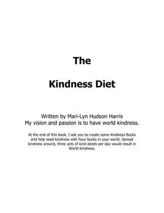 The

             Kindness Diet


       Written by Mari-Lyn Hudson Harris
My vision and passion is to have world kindness.

 At the end of this book, I ask you to create some Kindness Bucks
   and help seed kindness with hour bucks in your world. Spread
 kindness around, three acts of kind deeds per day would result in
                          World Kindness.
 
