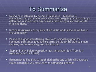 To Summarize <ul><li>Everyone is affected by an Act of Kindness – Kindness is contagious and you never know when you are g...