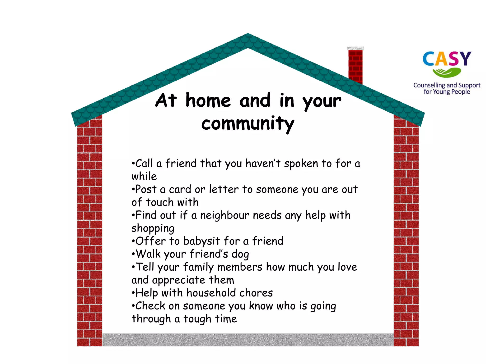 At home and in your
community
•Call a friend that you haven’t spoken to for a
while
•Post a card or letter to someone you are out
of touch with
•Find out if a neighbour needs any help with
shopping
•Offer to babysit for a friend
•Walk your friend’s dog
•Tell your family members how much you love
and appreciate them
•Help with household chores
•Check on someone you know who is going
through a tough time
 