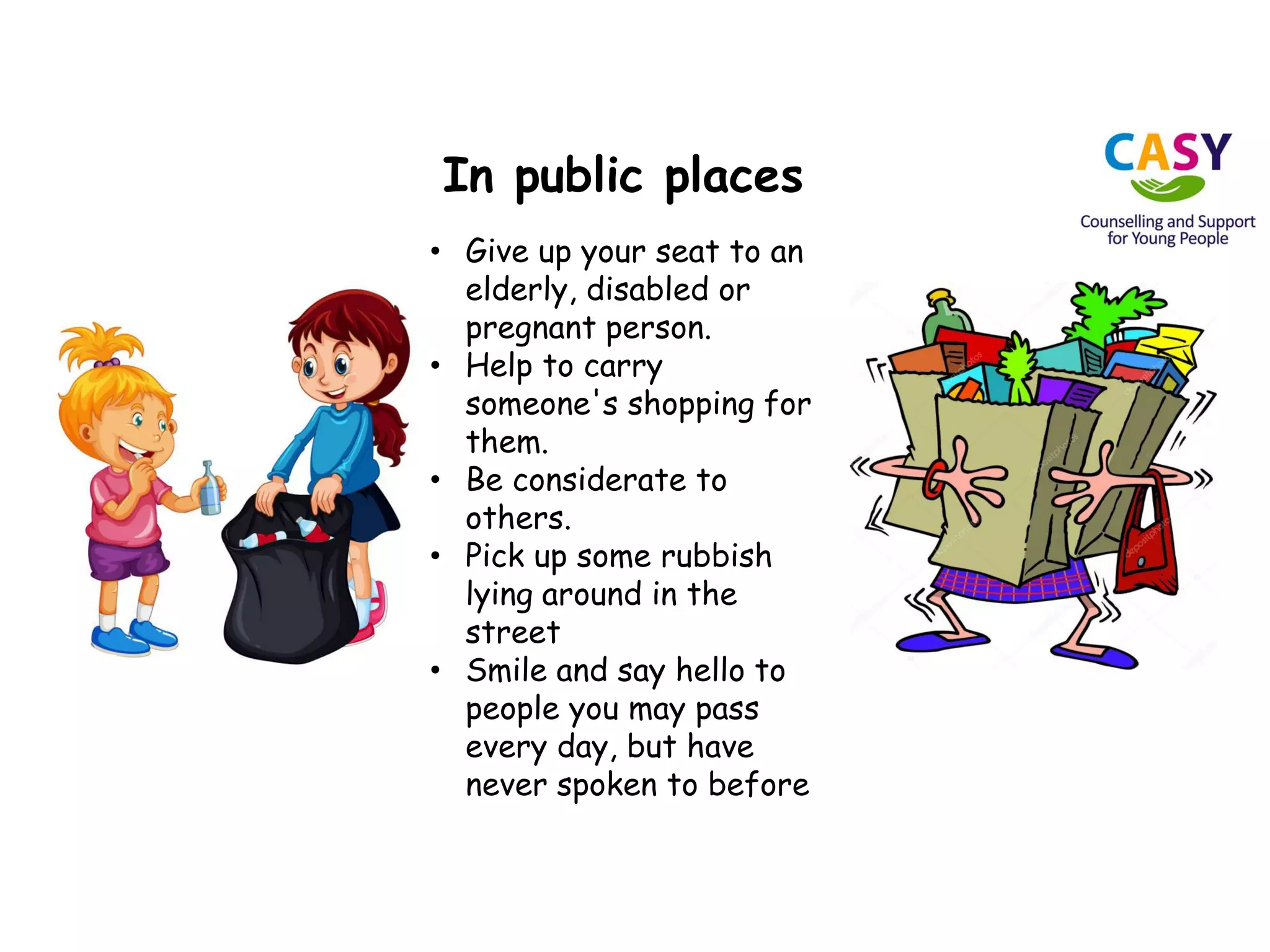 In public places
• Give up your seat to an
elderly, disabled or
pregnant person.
• Help to carry
someone's shopping for
them.
• Be considerate to
others.
• Pick up some rubbish
lying around in the
street
• Smile and say hello to
people you may pass
every day, but have
never spoken to before
 