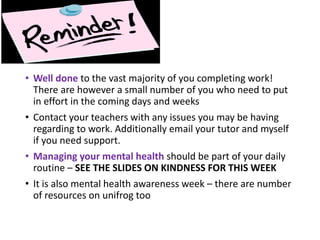 • Well done to the vast majority of you completing work!
There are however a small number of you who need to put
in effort in the coming days and weeks
• Contact your teachers with any issues you may be having
regarding to work. Additionally email your tutor and myself
if you need support.
• Managing your mental health should be part of your daily
routine – SEE THE SLIDES ON KINDNESS FOR THIS WEEK
• It is also mental health awareness week – there are number
of resources on unifrog too
 