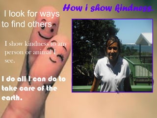 How i show kindness.
 I look for ways
to find others
I show kindness to any
person or animal I
see.
I do all I can do to
take care of the
earth.
 
