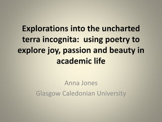 Explorations into the uncharted
terra incognita: using poetry to
explore joy, passion and beauty in
academic life
Anna Jones
Glasgow Caledonian University
 
