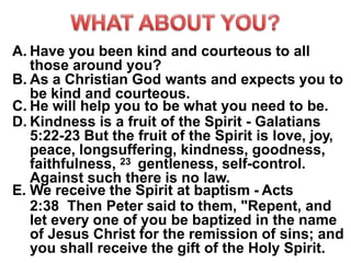 A. Have you been kind and courteous to all
those around you?
B. As a Christian God wants and expects you to
be kind and courteous.
C. He will help you to be what you need to be.
D. Kindness is a fruit of the Spirit - Galatians
5:22-23 But the fruit of the Spirit is love, joy,
peace, longsuffering, kindness, goodness,
faithfulness, 23 gentleness, self-control.
Against such there is no law.
E. We receive the Spirit at baptism - Acts
2:38 Then Peter said to them, "Repent, and
let every one of you be baptized in the name
of Jesus Christ for the remission of sins; and
you shall receive the gift of the Holy Spirit.
 