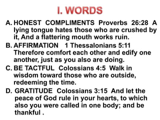A. HONEST COMPLIMENTS Proverbs 26:28 A
lying tongue hates those who are crushed by
it, And a flattering mouth works ruin.
B. AFFIRMATION 1 Thessalonians 5:11
Therefore comfort each other and edify one
another, just as you also are doing.
C. BE TACTFUL Colossians 4:5 Walk in
wisdom toward those who are outside,
redeeming the time.
D. GRATITUDE Colossians 3:15 And let the
peace of God rule in your hearts, to which
also you were called in one body; and be
thankful .
 