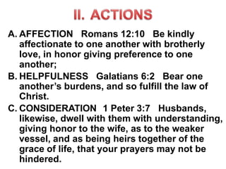 A. AFFECTION Romans 12:10 Be kindly
affectionate to one another with brotherly
love, in honor giving preference to one
another;
B. HELPFULNESS Galatians 6:2 Bear one
another’s burdens, and so fulfill the law of
Christ.
C. CONSIDERATION 1 Peter 3:7 Husbands,
likewise, dwell with them with understanding,
giving honor to the wife, as to the weaker
vessel, and as being heirs together of the
grace of life, that your prayers may not be
hindered.
 