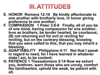 E. HONOR Romans 12:10 Be kindly affectionate to
one another with brotherly love, in honor giving
preference to one another;
F. COMPASSION 1 Peter 3:8-9 Finally, all of you be
of one mind, having compassion for one another;
love as brothers, be tender hearted, be courteous;
{9} not returning evil for evil or reviling for
reviling, but on the contrary blessing, knowing
that you were called to this, that you may inherit a
blessing.
G. ADAPTABILITY Philippians 4:11 Not that I speak
in regard to need, for I have learned in whatever
state I am, to be content:
H. PATIENCE 1 Thessalonians 5:14 Now we exhort
you, brethren, warn those who are unruly, comfort
the fainthearted, uphold the weak, be patient with
all.
 