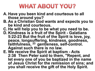 A. Have you been kind and courteous to all
those around you?
B. As a Christian God wants and expects you to
be kind and courteous.
C. He will help you to be what you need to be.
D. Kindness is a fruit of the Spirit - Galatians
5:22-23 But the fruit of the Spirit is love, joy,
peace, longsuffering, kindness, goodness,
faithfulness, 23 gentleness, self-control.
Against such there is no law.
E. We receive the Spirit at baptism - Acts
2:38 Then Peter said to them, "Repent, and
let every one of you be baptized in the name
of Jesus Christ for the remission of sins; and
you shall receive the gift of the Holy Spirit.
 