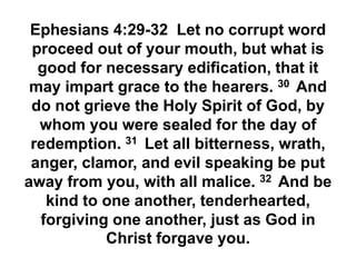 Ephesians 4:29-32 Let no corrupt word
proceed out of your mouth, but what is
good for necessary edification, that it
may impart grace to the hearers. 30 And
do not grieve the Holy Spirit of God, by
whom you were sealed for the day of
redemption. 31 Let all bitterness, wrath,
anger, clamor, and evil speaking be put
away from you, with all malice. 32 And be
kind to one another, tenderhearted,
forgiving one another, just as God in
Christ forgave you.
 