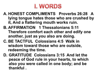 A. HONEST COMPLIMENTS Proverbs 26:28 A
lying tongue hates those who are crushed by
it, And a flattering mouth works ruin.
B. AFFIRMATION 1 Thessalonians 5:11
Therefore comfort each other and edify one
another, just as you also are doing.
C. BE TACTFUL Colossians 4:5 Walk in
wisdom toward those who are outside,
redeeming the time.
D. GRATITUDE Colossians 3:15 And let the
peace of God rule in your hearts, to which
also you were called in one body; and be
thankful .
 