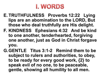 E. TRUTHFULNESS Proverbs 12:22 Lying
lips are an abomination to the LORD, But
those who deal truthfully are His delight.
F. KINDNESS Ephesians 4:32 And be kind
to one another, tenderhearted, forgiving
one another, just as God in Christ forgave
you.
G.GENTLE Titus 3:1-2 Remind them to be
subject to rulers and authorities, to obey,
to be ready for every good work, {2} to
speak evil of no one, to be peaceable,
gentle, showing all humility to all men.
 