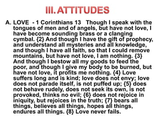 A. LOVE - 1 Corinthians 13 Though I speak with the
tongues of men and of angels, but have not love, I
have become sounding brass or a clanging
cymbal. {2} And though I have the gift of prophecy,
and understand all mysteries and all knowledge,
and though I have all faith, so that I could remove
mountains, but have not love, I am nothing. {3}
And though I bestow all my goods to feed the
poor, and though I give my body to be burned, but
have not love, it profits me nothing. {4} Love
suffers long and is kind; love does not envy; love
does not parade itself, is not puffed up; {5} does
not behave rudely, does not seek its own, is not
provoked, thinks no evil; {6} does not rejoice in
iniquity, but rejoices in the truth; {7} bears all
things, believes all things, hopes all things,
endures all things. {8} Love never fails.
 