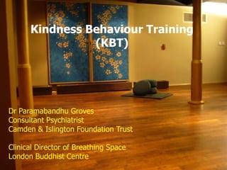 Kindness Behaviour Training
(KBT)
Dr Paramabandhu Groves
Consultant Psychiatrist
Camden & Islington Foundation Trust
Clinical Director of Breathing Space
London Buddhist Centre
 
