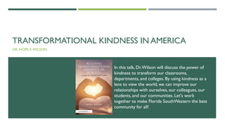 TRANSFORMATIONAL KINDNESS IN AMERICA
DR. HOPE E.WILSON
In this talk, Dr.Wilson will discuss the power of
kindness to transform our classrooms,
departments, and colleges. By using kindness as a
lens to view the world, we can improve our
relationships with ourselves, our colleagues, our
students, and our communities. Let's work
together to make Florida SouthWestern the best
community for all!
 