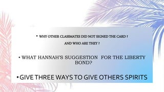• WHY OTHER CLASSMATES DID NOT SIGNED THE CARD ?
AND WHO ARE THEY ?
• WHAT HANNAH’S SUGGESTION FOR THE LIBERTY
BOND?
•GIVETHREE WAYSTO GIVE OTHERS SPIRITS
 