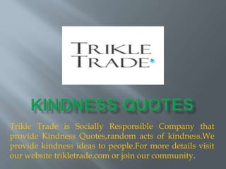 Trikle Trade is Socially Responsible Company that
provide Kindness Quotes,random acts of kindness.We
provide kindness ideas to people.For more details visit
our website trikletrade.com or join our community.
 