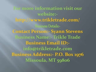 For more information visit our
website:-
http://www.trikletrade.com/
Business Details:-
Contact Person:- Syann Stevens
Business Name:- Trikle Trade
Business Email ID:-
info@trikletrade.com
Business Address:- P.O. Box 1976
Missoula, MT 59806
 