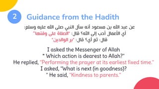 2 Guidance from the Hadith
‫وسلم‬ ‫عليه‬ ‫اهلل‬ ‫صلى‬ ‫النبي‬ ‫سأل‬ ‫أنه‬ ‫مسعود‬ ‫بن‬ ‫اهلل‬ ‫عبد‬ ‫عن‬
:
‫قال‬ ‫اهلل؟‬ ‫إلى‬ ‫أحب‬ ‫األعمال‬ ‫أي‬
:
"
‫وقتها‬ ‫على‬ ‫الصالة‬
“
‫قال‬
:
‫قال‬ ‫أي؟‬ ‫ثم‬
:
"
‫الوالدين‬ ‫بر‬
"
I asked the Messenger of Allah
" Which action is dearest to Allah?"
He replied, "Performing the prayer at its earliest fixed time."
I asked, "What is next (in goodness)?
" He said, "Kindness to parents."
 