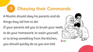 Obeying their Commands
3
A Muslim should obey his parents and do
things they tell him to do!
If your parents tell you to brush your teeth,
to do your homework, to wash yourself,
or to bring something from the kitchen,
you should quickly do as you are told.
 