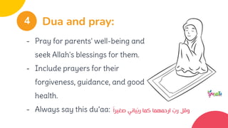 - Pray for parents' well-being and
seek Allah's blessings for them.
- Include prayers for their
forgiveness, guidance, and good
health.
- Always say this du’aa:
Dua and pray:
4
‫صغيرا‬ ‫ياني‬ّ‫ب‬‫ر‬ ‫كما‬ ‫ارحمهما‬ ّ
‫رب‬ ‫وقل‬
 