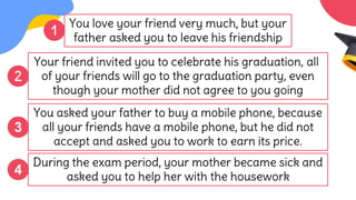 Your friend invited you to celebrate his graduation, all
of your friends will go to the graduation party, even
though your mother did not agree to you going
You asked your father to buy a mobile phone, because
all your friends have a mobile phone, but he did not
accept and asked you to work to earn its price.
1
2
During the exam period, your mother became sick and
asked you to help her with the housework
4
You love your friend very much, but your
father asked you to leave his friendship
3
 
