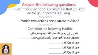 Answer the following questions:
- List three specific acts of kindness that you can
do for your parents regularly.
- Which two actions are dearest to Allah?
- Complete the following Hadith:
‫فقال‬ ‫وسلم‬ ‫عليه‬ ‫اهلل‬ ‫صلى‬ ‫اهلل‬ ‫رسول‬ ‫إلى‬ ‫رجل‬ ‫جاء‬
:
‫قال‬ ‫ي؟‬ِ‫ت‬َ‫ب‬‫ا‬َ
‫ح‬ َ
‫ص‬ ‫سن‬ُ
‫ح‬ِ‫ب‬ ‫الناس‬ ُّ
‫أحق‬ ْ
‫ن‬َ
‫م‬ ،‫اهلل‬ ‫رسول‬ ‫يا‬
:
_________
‫قال‬
:
‫قال‬ ‫؟‬ ْ
‫ن‬َ
‫م‬ ‫ثم‬
:
_________
‫قال‬
:
‫قال‬ ‫؟‬ ْ
‫ن‬َ
‫م‬ ‫ثم‬
:
_________
‫قال‬
:
‫قال‬ ‫؟‬ ْ
‫ن‬َ
‫م‬ ‫ثم‬
:
_________
 