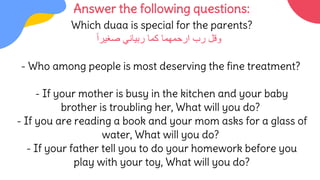 Answer the following questions:
Which duaa is special for the parents?
‫رب‬ ‫وقل‬
‫صغيرا‬ ‫ربياني‬ ‫كما‬ ‫ارحمهما‬
- Who among people is most deserving the fine treatment?
- If your mother is busy in the kitchen and your baby
brother is troubling her, What will you do?
- If you are reading a book and your mom asks for a glass of
water, What will you do?
- If your father tell you to do your homework before you
play with your toy, What will you do?
 