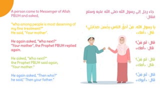 A person came to Messenger of Allah
PBUH and asked,
"Who among people is most deserving of
my fine treatment?“
He said, "Your mother".
He again asked, ''Who next?"
"Your mother", the Prophet PBUH replied
again.
He asked, "Who next?“
the Prophet PBUH said again,
"Your mother.“
He again asked, "Then who?"
he said," Then your father."
‫وسلم‬ ‫عليه‬ ‫اهلل‬ ‫صلى‬ ‫اهلل‬ ‫رسول‬ ‫إلى‬ ‫رجل‬ ‫جاء‬
‫فقال‬
:
‫قال‬
:
‫؟‬ ْ
‫ن‬َ
‫م‬ ‫ثم‬
‫قال‬
:
«
‫أمك‬
»
‫قال‬
:
‫؟‬ ْ
‫ن‬َ
‫م‬ ‫ثم‬
‫قال‬
:
«
‫أبوك‬
»
‫قال‬
:
‫؟‬ ْ
‫ن‬َ
‫م‬ ‫ثم‬
‫قال‬
:
«
‫أمك‬
»
‫ي؟‬ِ‫ت‬َ‫ب‬‫ا‬َ
‫ح‬ َ
‫ص‬ ‫سن‬ُ
‫ح‬ِ‫ب‬ ‫الناس‬ ُّ
‫أحق‬ ْ
‫ن‬َ
‫م‬ ،‫اهلل‬ ‫رسول‬ ‫يا‬
‫قال‬
:
«
‫أمك‬
»
 
