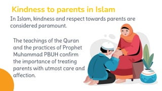 Kindness to parents in Islam
The teachings of the Quran
and the practices of Prophet
Muhammad PBUH confirm
the importance of treating
parents with utmost care and
affection.
In Islam, kindness and respect towards parents are
considered paramount.
 