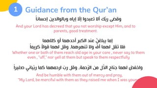 Guidance from the Qur’an
1
And be humble with them out of mercy and pray,
"My Lord, be merciful with them as they raised me when I was young"
‫إحسانا‬ ‫وبالوالدين‬ ‫إياه‬ ّ
‫إال‬ ‫تعبدوا‬ ‫أال‬ ‫ك‬ّ‫ب‬‫ر‬ ‫وقضى‬
And your Lord has decreed that you not worship except Him, and to
parents, good treatment.
Whether one or both of them reach old age in your care , never say to them
even , "uff," nor yell at them but speak to them respectfully
‫كالهما‬ ‫أو‬ ‫أحدهما‬ ‫الكبر‬ ‫عند‬ ّ
‫يبلغن‬ ‫إما‬
‫تنهرهما‬ ‫وال‬ ٍّ
‫أف‬ ‫لهما‬ ‫تقل‬ ‫فال‬
,
‫كريما‬ ‫قوال‬ ‫لهما‬ ‫وقل‬
‫حمة‬ّ
‫ر‬‫ال‬ ‫من‬ ‫ل‬ّ
‫ذ‬‫ال‬ ‫جناح‬ ‫لهما‬ ‫واخفض‬
,
‫صغيرا‬ ‫ياني‬ّ‫ب‬‫ر‬ ‫كما‬ ‫ارحمهما‬ ّ
‫رب‬ ‫وقل‬
 
