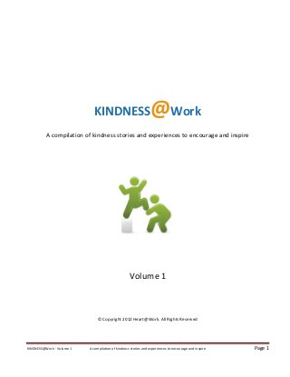 KINDNESS                           @Work
          A compilation of kindness stories and experiences to encourage and inspire




                                                    Volume 1



                                © Copyright 2012 Heart@Work. All Rights Reserved




KINDNESS@Work - Volume 1   A compilation of kindness stories and experiences to encourage and inspire   Page 1
 
