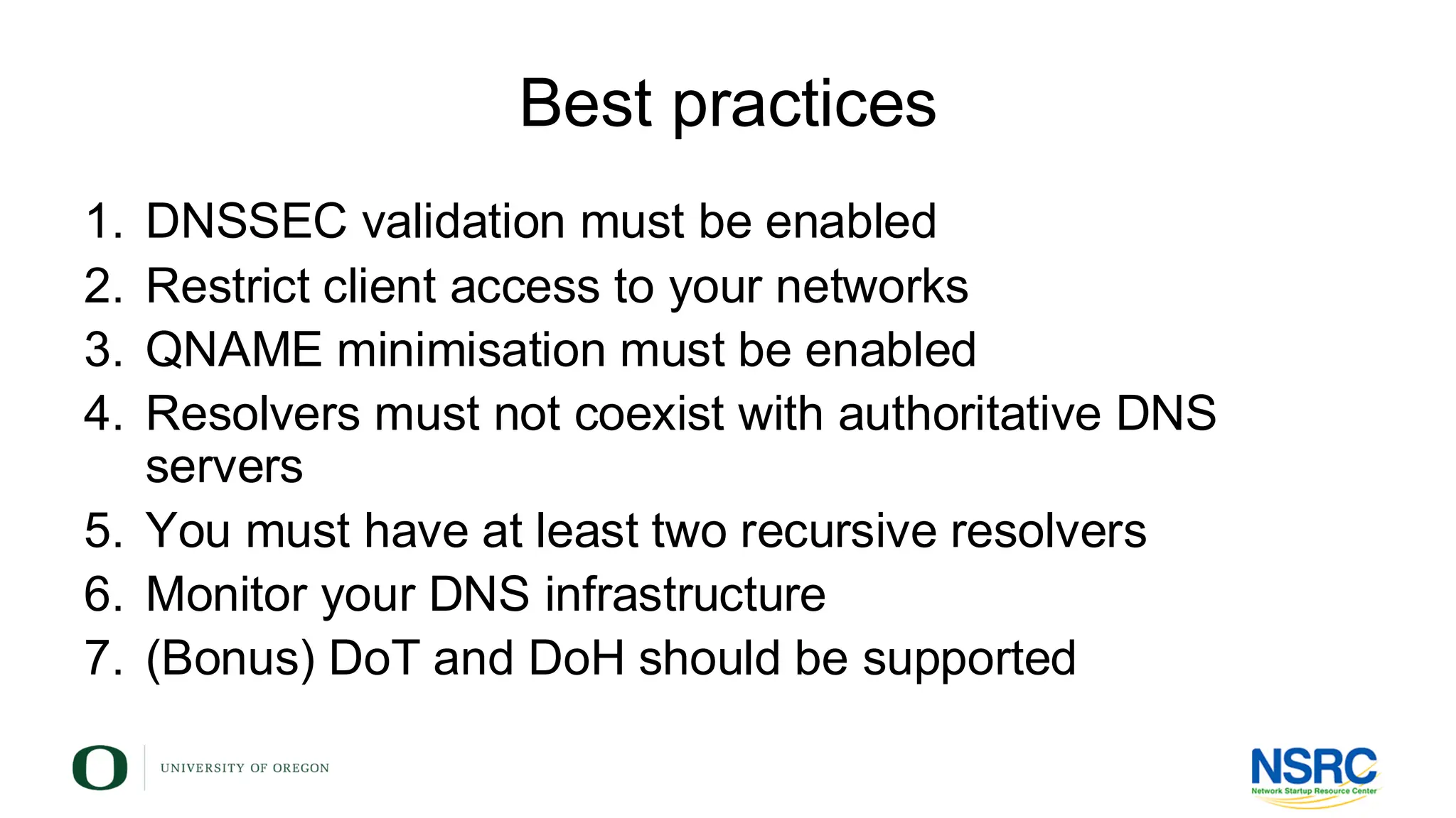 Best practices
1. DNSSEC validation must be enabled
2. Restrict client access to your networks
3. QNAME minimisation must be enabled
4. Resolvers must not coexist with authoritative DNS
servers
5. You must have at least two recursive resolvers
6. Monitor your DNS infrastructure
7. (Bonus) DoT and DoH should be supported
 